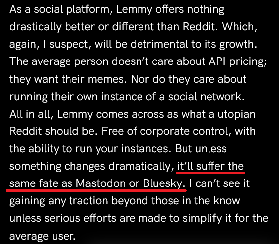 As a social platform, Lemmy offers nothing drastically better or different than Reddit. Which, again, I suspect, will be detrimental to its growth. The average person doesn’t care about API pricing; they want their memes. Nor do they care about running their own instance of a social network. All in all, Lemmy comes across as what a utopian Reddit should be. Free of corporate control, with the ability to run your instances. But unless something changes dramatically, it’ll suffer the same fate as Mastodon or Bluesky. I can’t see it gaining any traction beyond those in the know unless serious efforts are made to simplify it for the average user.