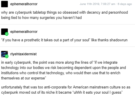 tumblr post by ephemeral horror:

why are cyberpunk tabletop things so obsessed with decency and personhood being tied to how many surgeries you haven't had

"if you have a prosthetic it takes out a part of your soul" like thanks shadowrun 

reply by rlyeh taxidermist:

in early cyberpunk, the point was more along the lines of “if we integrate technology into our bodies we risk becoming dependent upon the people and institutions who control that technology, who would then use that to enrich themselves at our expense’

unfortunately that was too anti-corporate for American mainstream culture so as cyberpunk moved out of its niche it became "uhhh it eats your soul I guess"