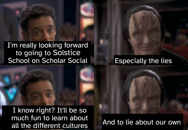 Four-panel Bashir and Garak "especially the lies" meme

1. I'm really looking forward to going to Solstice School on Scholar Social

2. Especially the lies

3. I know right? It'll be so much fun to learn about all the different cultures

4. And to lie about our own
