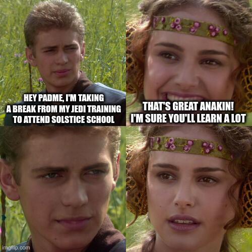 Four-panel "Padme" meme

1. Hey Padme, I'm taking a break from my Jedi training to attend Solstice School

2. That's great Anakin! I'm sure you'll learn a lot

3. [No text, intense facial expression on Anakin]

4. [No text, Padme is frightened]