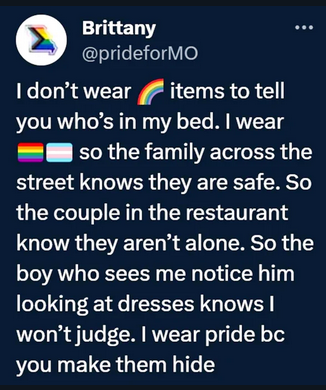 a Twitter screenshot.
Brittany: I dont wear rainbow items to tell you who's in my bed. I wear the flags so the family across the street knows they are safe. So the couple in the restaurant know they aren't alone. So the boy who seems me notie him looking at dresses knows I won't judge. I wear pride bc you make them hide
