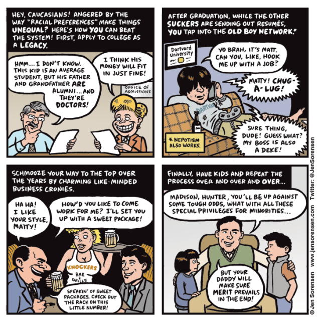 Panel 1:

Hey, Caucasians! Angered by the way “racial preferences” make things unequal? Here’s how you can beat the system! First, apply to college as a legacy.

Admissions officers weighing applications: 

Hmm… I don’t know. This kid is an average student, but the father and grandfather are alumni… and they’re doctors!

I think his money will fit in just fine!

Panel 2:

After graduation, while the other suckers are sending out resumes, you tap into the old boy network! (nepotism also works)

Frat boy on couch talking on phone with diploma from Dartvard University on wall behind him:

Yo brah, it’s Matt. Can you, like, hook me up with a job?

Voice on phone:

Matty! Chug-a-lug! Sure thing dude! Guess what? My boss is also a Deke!


Panel 3:
Schmooze your way to the top over the years by charming like-minded business cronies.

Boss speaking to new recruit in a booth at Hooters: 

Ha ha! I like your style, Matty! How’d you like to come work for me? I’ll set you up with a sweet package! Speakin’ of sweet packages, check out the rack on this little number!

Panel 4:
Finally, have kids and repeat the process over and over and over…

Father speaking to kids:

Madison, Hunter, you’ll be up against some tough odds, what with all these special preferences for minorities… But your daddy will make sure merit prevails in the end!
