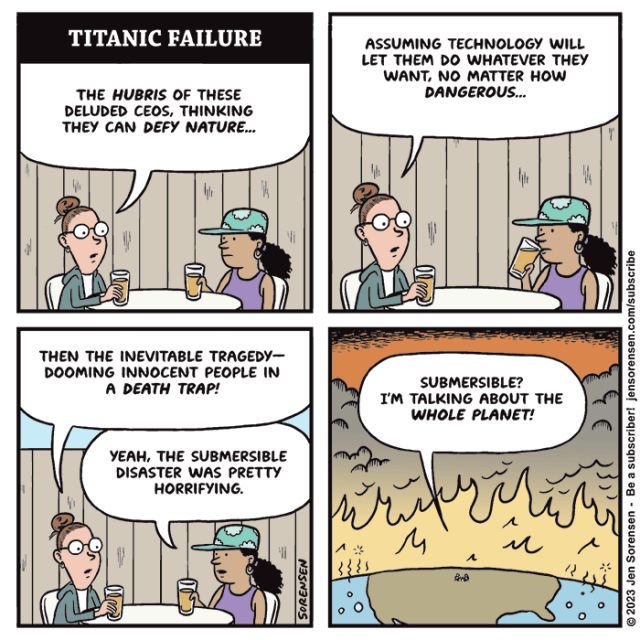 TITANIC FAILURE

Two women sitting outside at a bar drinking beer at a table

1. Woman 1 - The hubris of these deluded CEOs, thinking they can defy nature...

2. Woman 1 - Assuming technology will let them do whatever they want, no matter how dangerous...

3. Woman 1 - Then the inevitable tragedy--dooming innocent people in a death trap!

Woman 2 - Yeah, the submersible disaster was pretty horrifying.

4. Panning out to larger view of the earth on fire, women are tiny dots in the middle of the US

Woman 1 - Submersible? I'm talking about the whole planet!
