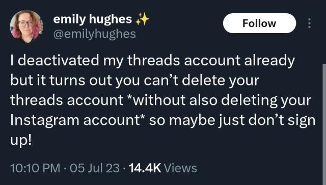 A tweet by @emilyhughes which states:
"I deactivated my threads account already but it turns out you can’t delete your threads account *without also deleting your Instagram account* so maybe just don’t sign up!"