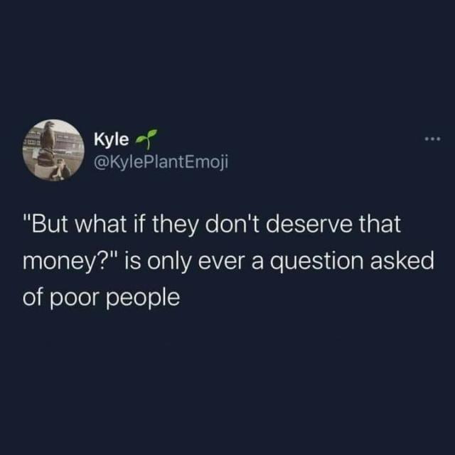 Kyle @KylePlantEmoji posted:

"But what if they don't deserve that money?" is only ever a question asked of poor people.