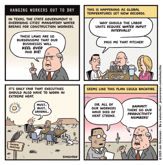 HANGING WORKERS OUT TO DRY

1. In Texas, the state government is overriding cities' mandatory water breaks for construction workers.

CEO: These laws are so burdensome that our businesses will KEEL OVER and DIE!

2. This is happening as global temperatures set new records. 

Corporate board meeting in a conference room with pastries and water glasses on the table. 

An executive: Why should the labor units require water input intervals? Pass me that pitcher!

3. It's only fair that executives should also have to work in extreme heat.

Corporate board meeting in desert, with several executives passed out from heat

CEO: Must... bust... unions...

4. Seems like this plan could backfire.

Underling to CEO: Sir, all of our workers have died of heat stroke.

CEO: Dammit! There go our productivity numbers!
