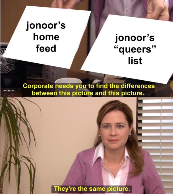 A meme from The Office. The top half shows two pieces of paper, one with the words "jonoor's home feed" and the other with "jonoor's "queers" list" with the caption "Corporate needs you to find the differences between this picture and this picture." The bottom half shows Pam looking at the camera with the caption "They're the same picture."