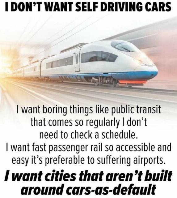 An image of a bullet train. At the top it says: I don't want self driving cars

Below the train it says:
I want boring things like public transit that comes so regularly I don't need a schedule. I want fast passenger rail so accessible and easy it's preferable to suffering airports.
And in bold: I want cities that aren't built around cars-as-default