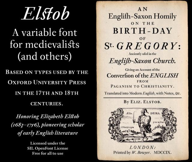 Elstob
A variable font for medievalists (and others) 
BASED ON TYPES USED BY THE OXFORD UNIVERSITY PRESS IN THE 17TH AND 18TH CENTURIES.
Honoring Elizabeth Elstob (1683-1756), pioneering scholar of early English literature Licensed under the SIL OpenFont License Free for all to use

Image of the title page of an old book, reading (with “long s” glyphs which read as lowercase “f” to the modern eye):

AN 
Englifh-Saxon Homily 
ON THE BIRTH-DAY 
OF 
St. GREGORY: 
Anciently ufed in the 
Englih-Saxon Church. 

Giving an Account of the 
Converfion of the ENGLISH 
FROM 
PAGANISM TO CHRISTIANITY. 

Translared into Nodern Finglish, with Notes, &c.
By ELIZ. ELsTOB. 
LONDON: 
Printed by W. Bowyer. MDCCIX.