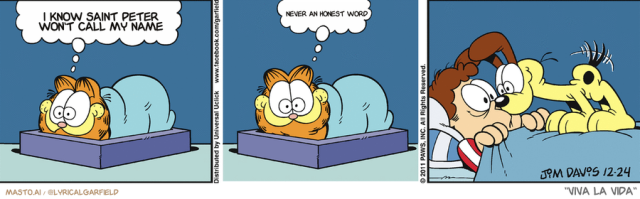 Original Garfield comic from December 24, 2011
Text replaced with lyrics from: Viva la Vida

Transcript:
• I Know Saint Peter Won't Call My Name
• Never An Honest Word


--------------
Original Text:
• Garfield:  Nobody can sleep on Christmas eve...Nooobody.