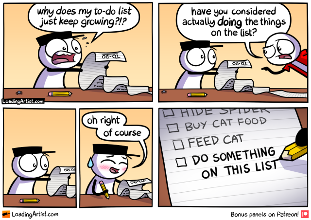 5 panel comic. 1: hat guy clutches never-ending TO-DO list in panic "why does my to-do list just keep growing?!?". 2: Red guy enters "have you considered actually DOING the things on the list?". 3: Hat guy looks at list. 4: Hat guy blushes/sweats "oh right, of course" and grabs pencil. 5: Writes "DO SOMETHING ON THIS LIST" to bottom of list (previous ones are "HIDE SPIDER", "BUY CAT FOOD", "FEED CAT")