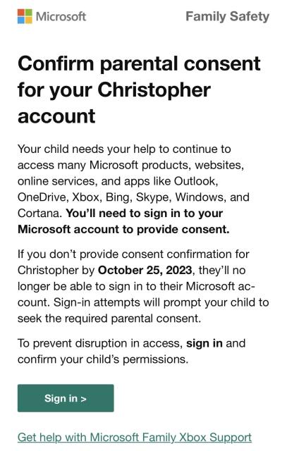 Microsoft
Family Safety
Confirm parental consent for your Christopher account
Your child needs your help to continue to access many Microsoft products, websites, online services, and apps like Outlook, OneDrive, Xbox, Bing, Skype, Windows, and Cortana. You'll need to sign in to your Microsoft account to provide consent.
If you don't provide consent confirmation for Christopher by October 25, 2023, they'll no longer be able to sign in to their Microsoft account. Sign-in attempts will prompt your child to seek the required parental consent.
To prevent disruption in access, sign in and confirm your child's permissions.

[Sign In]