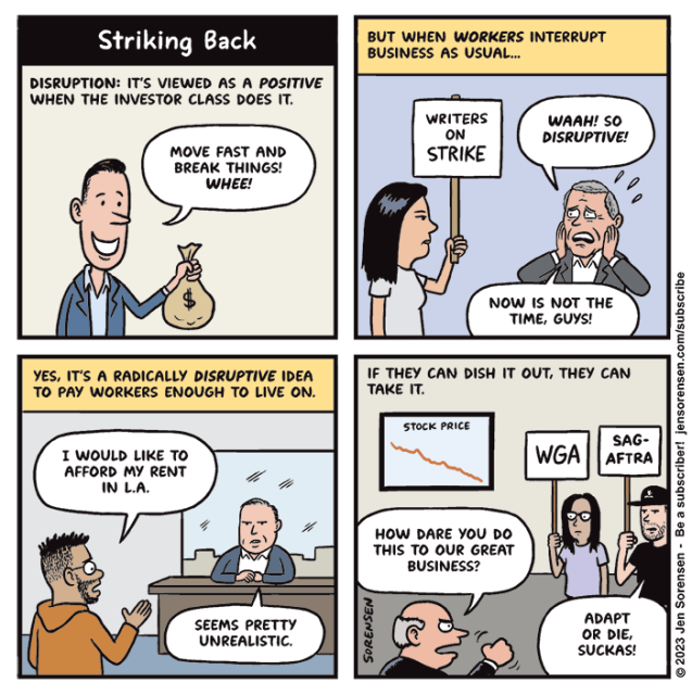 STRIKING BACK

1. Disruption: It's viewed as a positive when the investor class does it.

Finance bro: "Move fast and break things! WHEE!"

2. But when workers interrupt business as usual...

Woman on picket line with sign saying "Writers on strike"

CEO: Waah! So disruptive! Now is not the time, guys!

3. Yes, it's a radically disruptive idea to pay workers enough to live on.

Writer beseeching CEO in office: 
I would like to afford my rent in LA.

CEO: Seems pretty unrealistic.

4. If they can dish it out, they can take it. 

Stock price shown going down on TV screen on wall

CEO: How dare you do this to our great business?

Striking WGA member and SAG-AFTRA member with signs. SAG-AFTRA guy: Adapt or die, suckas! 

