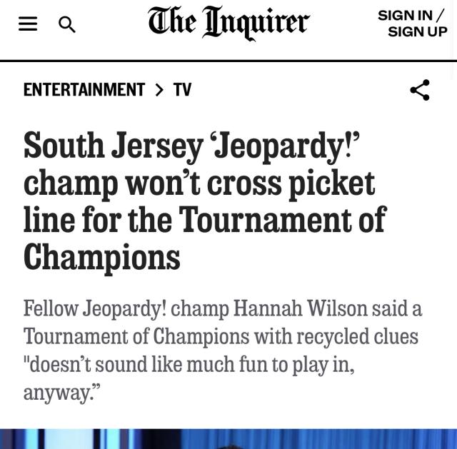Philly Inquirer headline: “South Jersey ‘Jeopardy!’ champ won’t cross picket line for the Tournament of Champions

Fellow Jeopardy! champ Hannah Wilson said a Tournament of Champions with recycled clues "doesn’t sound like much fun to play in, anyway.”