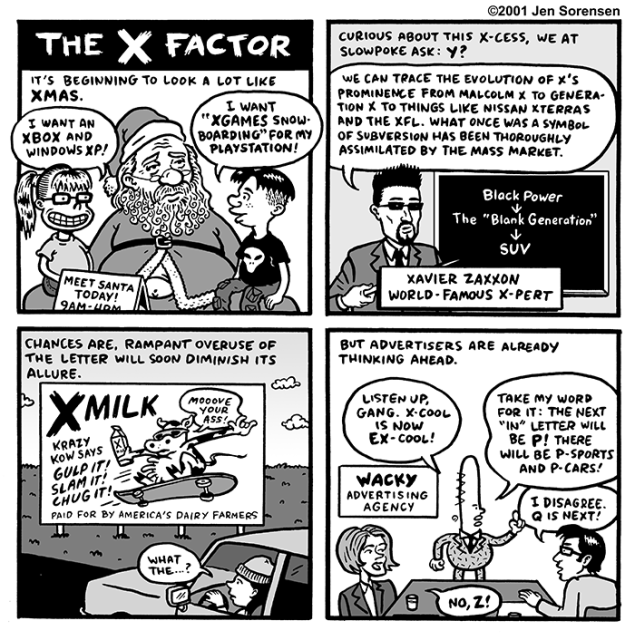 THE X FACTOR

1. It's beginning to look a lot like Xmas.

Kids on Santa's lap
Girl: I want an XBOX and Windows XP!
Boy: I want "XGAMES Snowboarding" for my Playstation!

2. Curious about this X-cess, we at Slowpoke ask: Y?

Xavier Zaxxon, world famous X-pert:
We can trace the evolution of X's prominence from Malcolm X to Generation X to things like Nissan Xterras and the XFL. What once was a symbol of subversion has been thoroughly assimilated by the mass market.

On chalkboard: Black Power --> The Blank Generation --> SUV

3. Chances are, rampant overuse of the letter will soon diminish its allure.

Billboard next to road: XMILK
Krazy Kow says GULP IT! SLAM IT! CHUG IT! 
Krazy Kow on skateboard: Moooove your ass!
Paid for by America's dairy farmers

Driver: What the...?

4. But advertisers are already thinking ahead.

Wacky Advertising agency corporate boardroom

Ad exec: Listen up, gang. X-cool is now EX-cool!

Take my word for it: the next "in" letter will be P! There will be P-sports and P-cars!

Man: I disagree. Q is next!

Woman: No, Z!