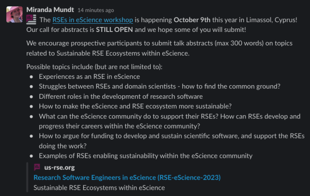 The RSEs in eScience workshop is happening October 9th this year in Limassol, Cyprus! Our call for abstracts is STILL OPEN and we hope some of you will submit!We encourage prospective participants to submit talk abstracts (max 300 words) on topics related to Sustainable RSE Ecosystems within eScience. Possible topics include (but are not limited to):

Experiences as an RSE in eScience
Struggles between RSEs and domain scientists - how to find the common ground?
Different roles in the development of research software
How to make the eScience and RSE ecosystem more sustainable?
What can the eScience community do to support their RSEs? How can RSEs develop and progress their careers within the eScience community?
How to argue for funding to develop and sustain scientific software, and support the RSEs doing the work?
Examples of RSEs enabling sustainability within the eScience community