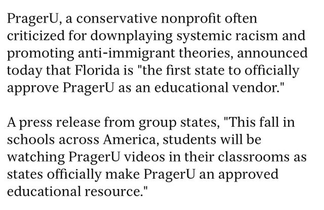 PragerU, a conservative nonprofit often criticized for downplaying systemic racism and promoting anti-immigrant theories, announced today that Florida is "the first state to officially approve PragerU as an educational vendor." A press release from the group states, "This fall in schools across America, students will be watching PragerU videos in their classrooms as states officially make PragerU an approved educational resource."
