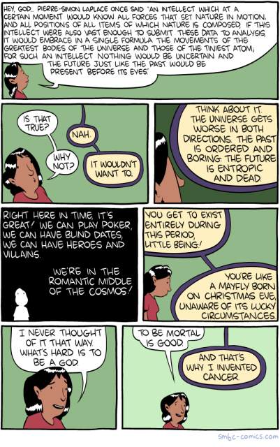 SMBC comic.  Woman asks God about Laplace's Demon: "An intellect which at a certain moment would know all forces that set nature in motion, and all positions of all items of which nature is composed, if this intellect were also vast enough to submit these data to analysis, it would embrace in a single formula the movements of the greatest bodies of the universe and those of the tiniest atom; for such an intellect nothing would be uncertain and the future just like the past could be present before its eyes."

God says he wouldn't want to, because every other part of time is boring because of entropy. Our time is the "romantic middle of the cosmos".

And that's why mortality is good and he invented cancer.
