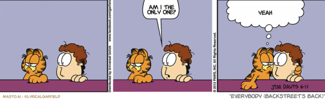 Original Garfield comic from June 11, 2012
Text replaced with lyrics from: Everybody (Backstreet's Back)

Transcript:
• Am I The Only One?
• Yeah


--------------
Original Text:
• Jon:  Annoyed yet?
• Garfield:  Yes, Jon. For over thirty-three years now, Jon.