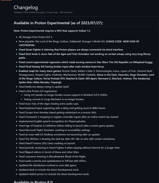 Changelog

Available in Proton Experimental (as of 2023/07/27): Note: Proton Experimental requires a GPU that supports Vulkan 1.3.

« Now playable: The Lord of the Rings: Gollum, Oddworld: Stranger's Wrath HD, CHAOS CODE -NEW SIGN OF CATSTROPHE-.

« Fixed Street Fighter 6 claiming that Proton players are always connected via wired interface.

« Fixed Dark Souls Il, Aura: Fate of the Ages and Train Simulator not working on certain setups using very long library paths.

« Fixed recent experimental regression which made turning camera in Star Wars: The Old Republic on XWayland buggy.

« Fixed Final Fantasy XIll having broken input after main window loses focus.

« Enabled nvapi for many more games: Atomic Heart, Baldur's Gate 3, Demonologist, Icarus, Layers of Fear, Severed Steel, Showgunners, Strayed Lights, Voidtrain, Warhammer 40,000: Darktide, Alone in the Dark, Desordre, Doge Simulator, Lord of the Rings: Gollum, Portal Prelude RTX, Ratchet & Clank: Rift Apart, Remnant 2, Sherlock, Holmes: The Awakened, Spider-Man: Miles Morales, Trepang2.

o Fixed Battle.net always trying to update itself.

o Fixed a few Proton 8.0 regressions:

o Using re4_tweaks no longer breaks mouse support in Resident Evil 4 (2005). o Debug console in Scrap Mechanic is no longer broken.

« Fixed Aura: Fate of the Ages missing some audio cues.

« Fixed keyboard input registering with a delay and getting stuck in Wild Hearts.

« Fixed Escape from Monkey Island getting minimized on a mouse click.
