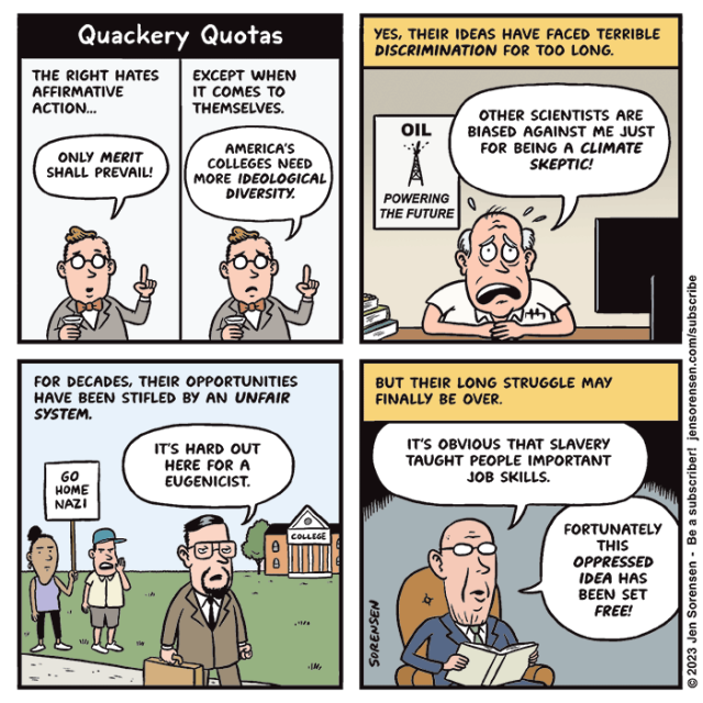 QUACKERY QUOTAS

1.  The right hates affirmative action...

Republican in bowtie: Only merit shall prevail!

Except when it comes to themselves.
Republican: America's colleges and universities need more ideological diversity.

2. Yes, their ideas have faced terrible discrimination for too long.

Scientist at desk with poster in background reading "OIL: POWERING THE FUTURE": Other scientists are biased against me just for being a climate skeptic!

3. For decades, their opportunities have been stifled by an unfair system.

Guy walking through college campus as protesters hold up sign saying "Go home Nazi!": It's hard out here for a eugenicist.

4. But their long struggle may finally be over. 
 Older prunish man in armchair: It's obvious that slavery taught people important job skills. Fortunately this oppressed idea has been set free!
