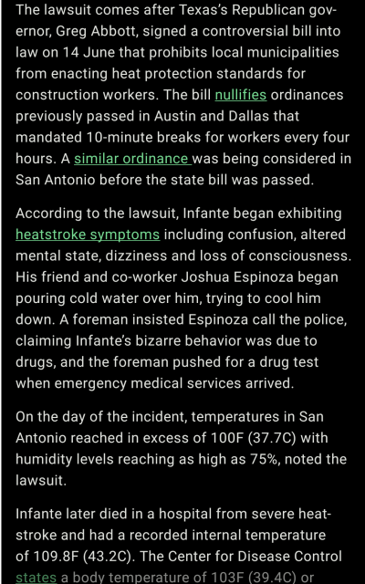 The lawsuit comes after Texas’s Republican governor, Greg Abbott, signed a controversial bill into law on 14 June that prohibits local municipalities from enacting heat protection standards for construction workers. The bill nullifies ordinances previously passed in Austin and Dallas that mandated 10-minute breaks for workers every four hours. A similar ordinance was being considered in San Antonio before the state bill was passed.According to the lawsuit, Infante began exhibiting heatstroke symptoms including confusion, altered mental state, dizziness and loss of consciousness. His friend and co-worker Joshua Espinoza began pouring cold water over him, trying to cool him down. A foreman insisted Espinoza call the police, claiming Infante’s bizarre behavior was due to drugs, and the foreman pushed for a drug test when emergency medical services arrived.On the day of the incident, temperatures in San Antonio reached in excess of 100F (37.7C) with humidity levels reaching as high as 75%, noted the lawsuit.Infante later died in a hospital from severe heatstroke and had a recorded internal temperature of 109.8F (43.2C). The Center for Disease Control states a body temperature of 103F (39.4C) or higher is a main symptom of heatstroke.