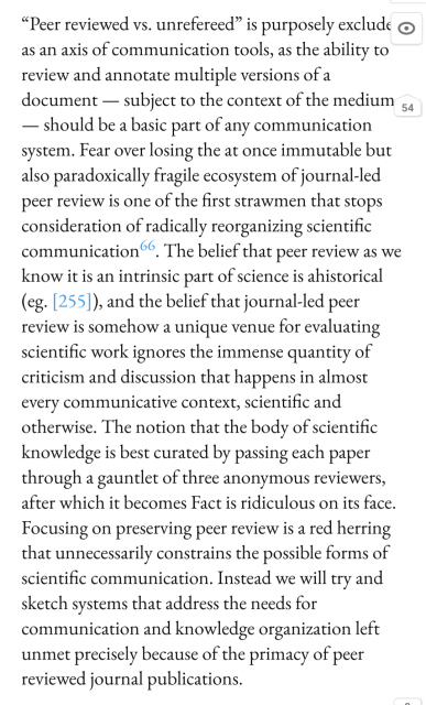 “Peer reviewed vs. unrefereed” is purposely excluded as an axis of communication tools, as the ability to review and annotate multiple versions of a document — subject to the context of the medium — should be a basic part of any communication system. Fear over losing the at once immutable but also paradoxically fragile ecosystem of journal-led peer review is one of the first strawmen that stops consideration of radically reorganizing scientific communication66. The belief that peer review as we know it is an intrinsic part of science is ahistorical (eg. [255]), and the belief that journal-led peer review is somehow a unique venue for evaluating scientific work ignores the immense quantity of criticism and discussion that happens in almost every communicative context, scientific and otherwise. The notion that the body of scientific knowledge is best curated by passing each paper through a gauntlet of three anonymous reviewers, after which it becomes Fact is ridiculous on its face. Focusing on preserving peer review is a red herring that unnecessarily constrains the possible forms of scientific communication. Instead we will try and sketch systems that address the needs for communication and knowledge organization left unmet precisely because of the primacy of peer reviewed journal publications.