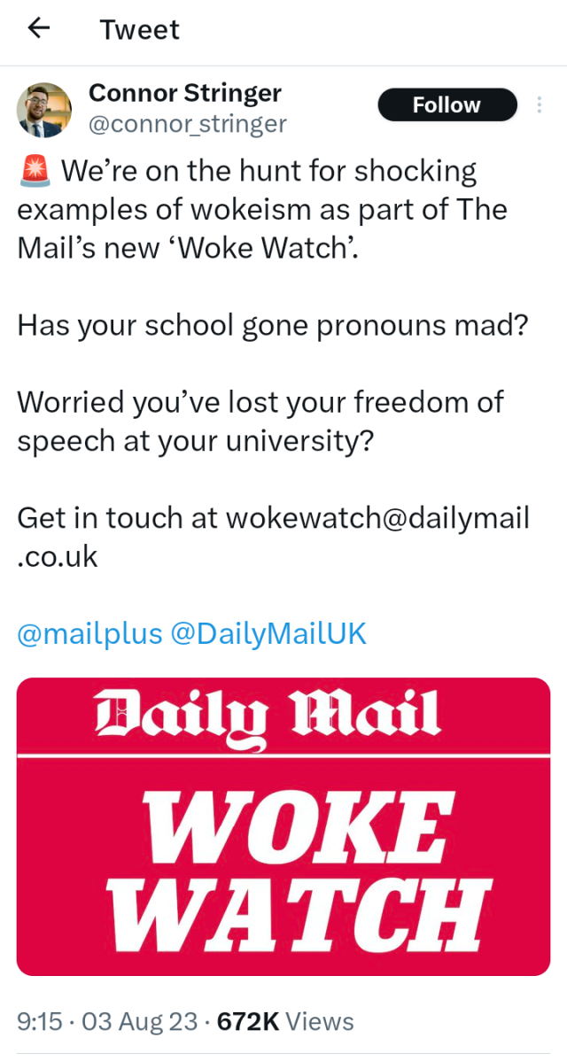 A screen capture from the Guano Site, care of Daily Mail hack, Connor Stringer. (Nominative determinism at its finest.)

Anyway, it starts off with a siren emoji, and then the following:

"We're on the hunt for shocking examples of wokeism as part of The Mail's new 'Woke Watch'.

"Has your school gone pronouns mad?

"Worried you've lost your freedom of speech at your university?

"Get in touch at wokewatch@dailymail.co.uk

"@mailplus @DailyMailUK"

There then follows an enormous red image, with the Daily Mail gothic logo in white text on the top, centred, followed by a larger "WOKE WATCH" written in a bold, italicised serif font beneath. This is also centred. There is a thin white line under the Daily Mail logo, by way of a border. The corners of the image are rounded.