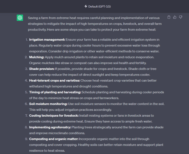 ChatGPT on how to save a farm from heat.

1. Irrigation management: Ensure your farm has a reliable and efficient irrigation system in place. Regularly water crops during cooler hours to prevent excessive water loss through evaporation. Consider drip irrigation or other water-efficient methods to conserve water.

2. Mulching: Apply mulch around plants to retain soil moisture and reduce evaporation. Organic mulches like straw or compost can also improve soil health and fertility.

3. Shade provision: If possible, provide shade for crops and livestock. Shade cloth or tree cover can help reduce the impact of direct sunlight and keep temperatures cooler.

4. Heat-tolerant crops and varieties: Choose heat-resistant crop varieties that can better

5. Timing of planting and harvesting: Schedule planting and harvesting during cooler periods

6. Soil moisture monitoring: Use soil moisture sensors to monitor the water content in the soil. This will help you adjust irrigation practices accordingly.

7. Cooling techniques for livestock: Install misting systems or fans in livestock areas to provide cooling during extreme heat. Ensure they have access to ample fresh water.

8. Implementing agroforestry: Planting trees strategically around the farm can provide shade ‘and improve microclimate conditions.

9. Composting and organic matter: Incorporate organic matter into the soil through composting and cover cropping. Healthy soils can better retain moisture and support plant [EC Sy R 