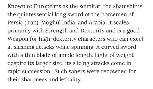 Known to Europeans as the scimitar, the sham shot is the quintessential long sword of the horsemen of Persia (Iran), Moghul India and Arabia. It scales primarily with Strength and Dexterity and is a good weapon for high dexterity characters who can excel at slashing attacks while spinning. A curved sword with a thin blade of ample length. Light of weight desire its larger size, its slicing attacks come in rapid succession. Such savers were renowned for their sharpness and lethality.
