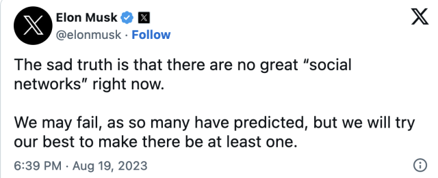 "The sad truth is that there are no great "social networks" right now. We may fail, as so many have predicted, but we will try our best to make there be at least one." Elon Musk on Twitter/X August 19, 2023
