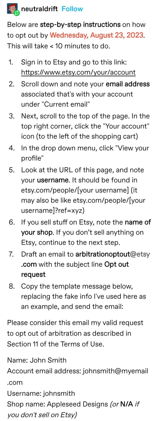 Below are step-by-step instructions on how to opt out by Wednesday, August 23, 2023. This will take < 10 minutes to do.
Sign in to Etsy and go to this link: https://www.etsy.com/your/account 
Scroll down and note your email address associated that's with your account under "Current email"
Next, scroll to the top of the page. In the top right corner, click the "Your account" icon (to the left of the shopping cart)
In the drop down menu, click "View your profile"
Look at the URL of this page, and note your username. It should be found in etsy.com/people/[your username] (it may also be like etsy.com/people/[your username]?ref=xyz)
If you sell stuff on Etsy, note the name of your shop. If you don’t sell anything on Etsy, continue to the next step.
Draft an email to arbitrationoptout@etsy.com with the subject line Opt out request
Copy the template message below, replacing the fake info I've used here as an example, and send the email:
Please consider this email my valid request to opt out of arbitration as described in Section 11 of the Terms of Use.
Name: John Smith
Account email address: johnsmith@myemail.com
Username: johnsmith
Shop name: Appleseed Designs (or N/A if you don't sell on Etsy) 
