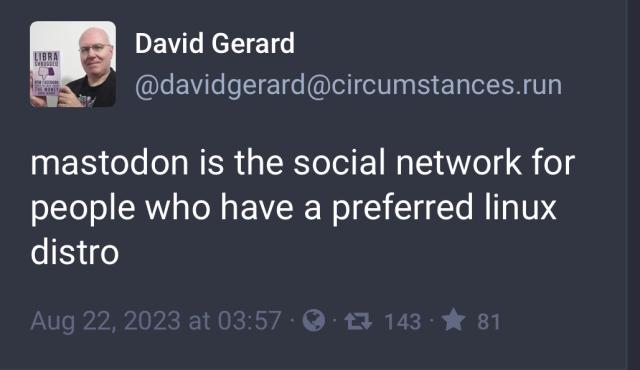 screen capture of a toot from David Gerard, a middle aged bald white man who looks like he has a favorite Linux distro:

mastodon is the social network for people who have a preferred linux distro 