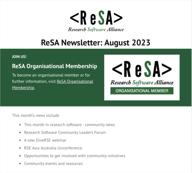 Screenshot of top of newsletters, containing:

ReSA
Research Software Alliance  Newsletter: August 2023 

JOIN US! 
(details on how to become a ReSA Organisational Member)

This month’s news include

* This month in research software - community news

* Research Software Community Leaders Forum

* Anew DiveRSE webinar

* RSE Asia Australia Unconference

* Opportunities to get involved with community initiatives

* Community events and resources 