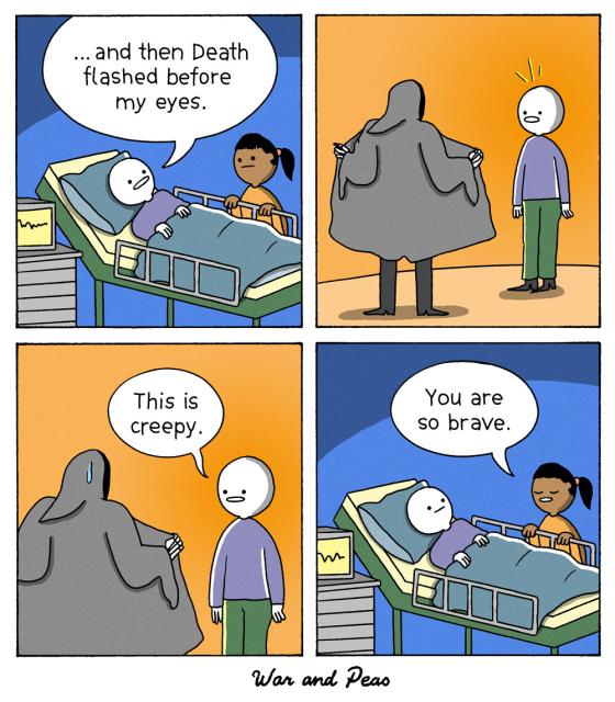4-panel-Comic by War and Peas: 1. Panel: A person is in a hospital bed while another person is sitting by their side. The person in bed says, "... and then Death flashed before my eyes." 2. Panel: Flashback: The Grim Reaper has spread his coat in front of the person from the bed and shows what he has on underneath like an exhibitionist. 3. Panel: The person says: "This is creepy." 4. Panel: Back to the hospital bed. The other person says, "You are so brave."