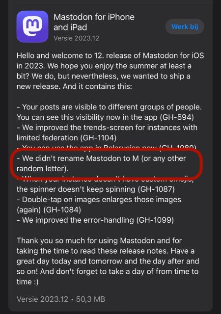 Mastodon for iPhone and iPad Versie 2023.12 Werk bij Hello and welcome to 12. release of Mastodon for iOs in 2023. We hope you enjoy the summer at least a bit? We do, but nevertheless, we wanted to ship a new release. And it contains this: - Your posts are visible to different groups of people. You can see this visibility now in the app (GH-594) - We improved the trends-screen for instances with limited federation (GH-1104) DAlA 10001 - We didn't rename Mastodon to M (or any other random letter). the spinner doesn't keep spinning (GH-1087) - Double-tap on images enlarges those images (again) (GH-1084) - We improved the error-handling (GH-1099) Thank you so much for using Mastodon and for taking the time to read these release notes. Have a great day today and tomorrow and the day after and so on! And don't forget to take a day of from time to time :) Versie 2023.12 • 50,3 MB