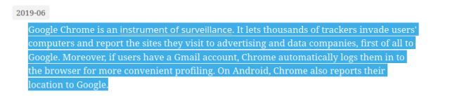 Google Chrome is an instrument of surveillance. It lets thousands of trackers invade users' computers and report the sites they visit to advertising and data companies, first of all to Google. Moreover, if users have a Gmail account, Chrome automatically logs them in to the browser for more convenient profiling. On Android, Chrome also reports their location to Google.