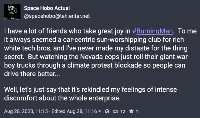 @spacehobo@teh.entar.net 
I have a lot of friends who take great joy in #BurningMan. To me it always seemed a car-centric sun-worshipping club for rich white tech bros, and I've never made my distaste for the thing secret. But watching the Nevada cops just roll their giant war- boy trucks through a climate protest blockade so people can drive there better... Well, let's just say that it's rekindled my feelings of intense discomfort about the whole enterprise. 

Aug 28,2023, 11:15 - Edited Aug 28, 11:16 v - @ 13 12- & 1 