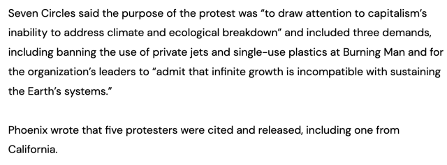 Seven Circles said the purpose of the protest was “to draw attention to capitalism’s inability to address climate and ecological breakdown” and included three demands, including banning the use of private jets and single-use plastics at Burning Man and for the organization’s leaders to “admit that infinite growth is incompatible with sustaining the Earth’s systems.”

Phoenix wrote that five protesters were cited and released, including one from California. 