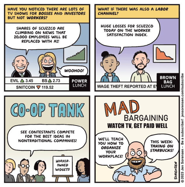 1. Have you noticed there are lots of TV shows for bosses and investors but not workers?

Cable TV announcer on "Power Lunch": Shares of Scuzzco are climbing on news that 20,000 employees will be replaced with AI!

Announcer 2: Woohoo!

Chyron shows shares of EVIL up 3.45, BS up 2.73, Snitcoin down 119.52

2. What if there was also a labor channel?

Announcer on "Brown Bag Lunch": Huge losses for Scuzzco today on the Worker Satisfaction Index.

Chyron: WAGE THEFT REPORTED AT EV...

3. CO-OP TANK

Announcer in row of judges: See contestants compete for the best ideas in nontraditional companies!

Contestant shown with easel displaying name of company, Worker Owned Widgets

4. MAD Bargaining
"Watch TV, get paid well"

Host: We'll teach you how to organize your workplace! This week: Taking on Starbucks!
