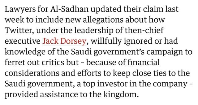 Lawyers for Al-Sadhan updated their claim last week to include new allegations about how Twitter, under the leadership of then-chief executive Jack Dorsey, willfully ignored or had knowledge of the Saudi government's campaign to ferret out critics but - because of financial considerations and efforts to keep close ties to the Saudi government, a top investor in the company - provided assistance to the kingdom.