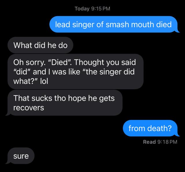 ME: lead singer of smash mouth died.
Brother: What did he do?
Brother: Oh sorry. "Died". Thought you said
"did" and I was like "the singer did
what?" lol. 
Brother: That sucks tho hope he gets recovers.
ME: from death?
Brother: sure. 