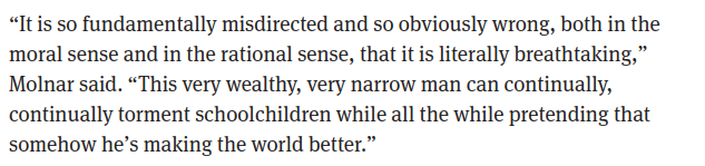 Quote from an article: “It is so fundamentally misdirected and so obviously wrong, both in the moral sense and in the rational sense, that it is literally breathtaking,” Molnar said. “This very wealthy, very narrow man can continually, continually torment schoolchildren while all the while pretending that somehow he’s making the world better.”
