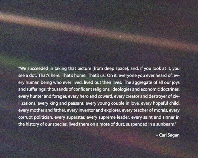 The "pale blue dot" photo. It shows three or four colored beams of light – optical artifacts – passing from the left side of the image to the right. The background is dark, empty space. In the topmost light beam is a single pale blue pixel. That's Earth. Sagan's quote is printed on the image. It reads ""We succeeded in taking that picture [from deep space], and, if you look at it, you see a dot. That's here. That's home. That's us. On it, everyone you ever heard of, every human being who ever lived, lived out their lives. The aggregate of all our joys and sufferings, thousands of confident religions, ideologies and economic doctrines, every hunter and forager, every hero and coward, every creator and destroyer of civilizations, every king and peasant, every young couple in love, every hopeful child, every mother and father, every inventor and explorer, every teacher of morals, every corrupt politician, every superstar, every supreme leader, every saint and sinner in the history..."
