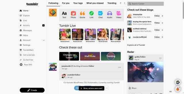 Screenshot of Tumblr home page. The navigation bar now on the right, looking very similar to the Twitter's, having a lot of unnecessary items like ‘TumblrMart’, ‘Get a domain’, ‘Go Ad-Free’ and huge attention-drawing ‘Create’ button in the bottom left corner. The feed now features tabs on top of it, on screenshot it consists of ‘Following’, ‘For you’, ’Your tags’, ’What you missed’, ’Trending’, etc. Below are the usual compose buttons, allowing to start you writing a post of specific type. And then follows ‘Tumblr Live’, category filled with random hashtags with images of women, some can be considered suggestive. Below is another section ‘Check these out’, featuring three cards: ‘Changes on Tumblr’, ’Staff Picks’, ’Trending’. Only then you can see the usual posts, not even 1/3 of the first post is making it on the screen. On the right is the usual sidebar featuring search, recommended blocks and Radar. On the bottom right are chats bubbles with small avatars surrounded by huge white padding.