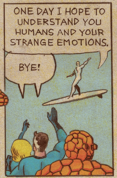 [The Silver Surfer flys away from The Fantastic Four]

Silver Surfer: One day I hope to understand you humans and your strange emotions.

Sue and Reed Richards: Bye!