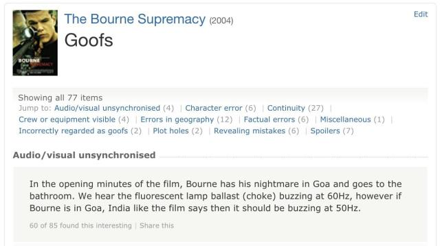 the IMDB page for The Bourne Supremacy, 2004. it's on the "Goofs" sub page and the highlighted good is the following:
"In the opening minutes of the film, Bourne has his nightmare in Goa and goes to the bathroom. We hear the flourescent lamp ballast (choke) buzzing at 60Hz however if Bourne was in Goa, India, like the film says it then it should be buzzing at 50Hz"