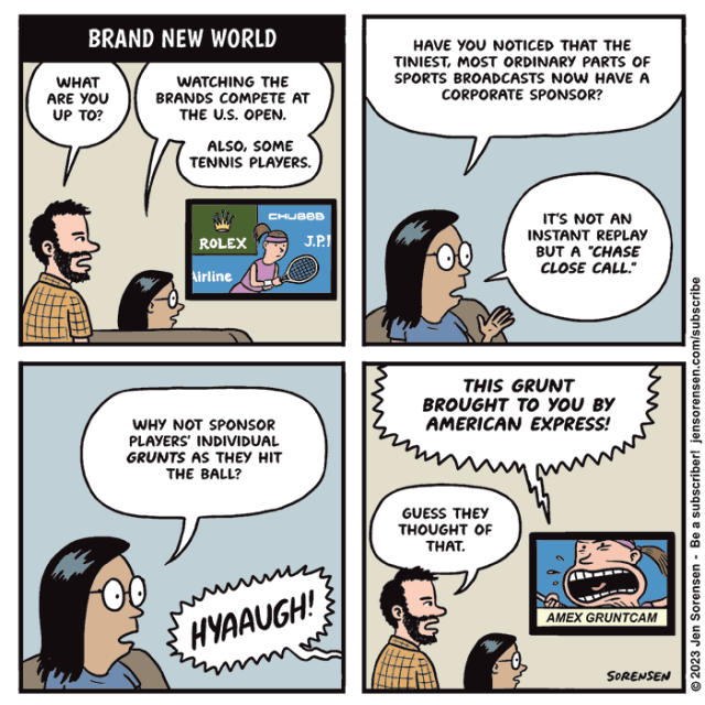BRAND NEW WORLD

Man and woman watching TV. On screen, a tennis player with lots of corporate logos behind her

1. Man: What are you up to?
Woman: Watching the brands compete at the US Open. Also, some tennis players.

2. Woman: Have you noticed that the tiniest, most ordinary parts of sports broadcasts now have a corporate sponsor?

It's not an instant replay but a "Chase Close Call."

3. Woman: Why not sponsor players' individual grunts as they hit the ball?

From TV: HYAAUGH!

4. TV: THIS GRUNT BROUGHT TO YOU BY AMERICAN EXPRESS!

On screen: Close-up of player's mouth with caption "AMEX GRUNTCAM"
Man: Guess they thought of that.