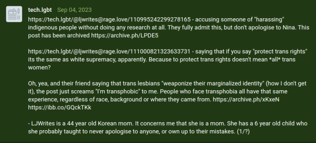 First report from tech.lgbt: https://tech.lgbt/@ljwrites@rage.love/110995242299278165 - accusing someone of "harassing" indigenous people without doing any research at all. They fully admit this, but don't apologise to Nina. This post has been archived https://archive.ph/LPDE5

https://tech.lgbt/@ljwrites@rage.love/111000821323633731 - saying that if you say "protect trans rights" its the same as white supremacy, apparently. Because to protect trans rights doesn't mean *all* trans women? 

Oh, yea, and their friend saying that trans lesbians "weaponize their marginalized identity" (how I don't get it), the post just screams "I'm transphobic" to me. People who face transphobia all have that same experience, regardless of race, background or where they came from. https://archive.ph/xKxeN https://ibb.co/GQckTKk

- LJWrites is a 44 year old Korean mom. It concerns me that she is a mom. She has a 6 year old child who she probably taught to never apologise to anyone, or own up to their mistakes. (1/?)