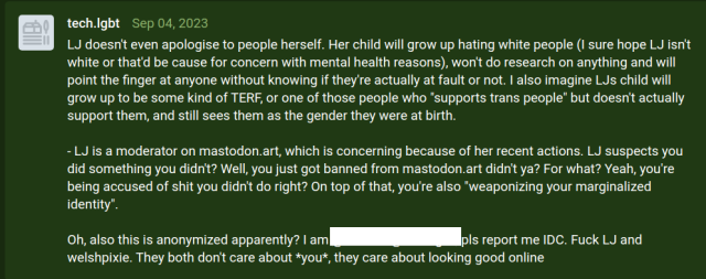 LJ doesn't even apologise to people herself. Her child will grow up hating white people (I sure hope LJ isn't white or that'd be cause for concern with mental health reasons), won't do research on anything and will point the finger at anyone without knowing if they're actually at fault or not. I also imagine LJs child will grow up to be some kind of TERF, or one of those people who "supports trans people" but doesn't actually support them, and still sees them as the gender they were at birth.

- LJ is a moderator on mastodon.art, which is concerning because of her recent actions. LJ suspects you did something you didn't? Well, you just got banned from mastodon.art didn't ya? For what? Yeah, you're being accused of shit you didn't do right? On top of that, you're also "weaponizing your marginalized identity".

Oh, also this is anonymized apparently? I am [redacted]. pls report me IDC. Fuck LJ and welshpixie. They both don't care about *you*, they care about looking good online